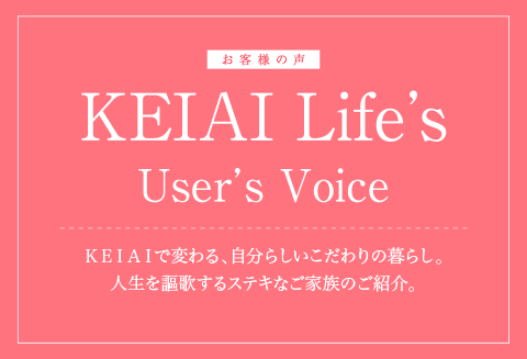 お客様の声 KEIAI Life's User's voice KEIAIで変わる、自分らしいこだわり暮らし、人生を謳歌するステキなご家族のご紹介。